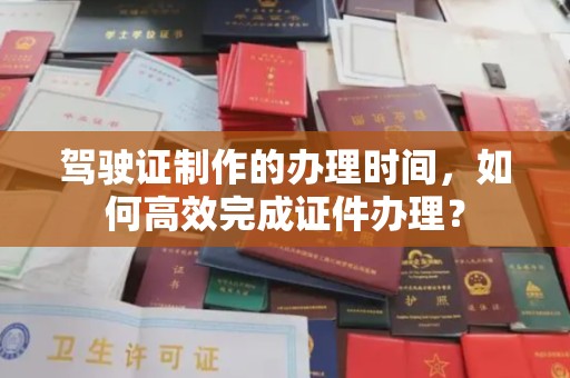 开原驾驶证制作的办理时间，如何高效完成证件办理？