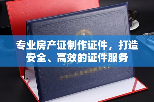 开原专业房产证制作证件，打造安全、高效的证件服务