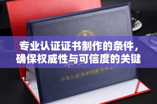 开原专业认证证书制作的条件，确保权威性与可信度的关键要素