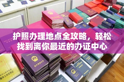 开原护照办理地点全攻略，轻松找到离你最近的办证中心